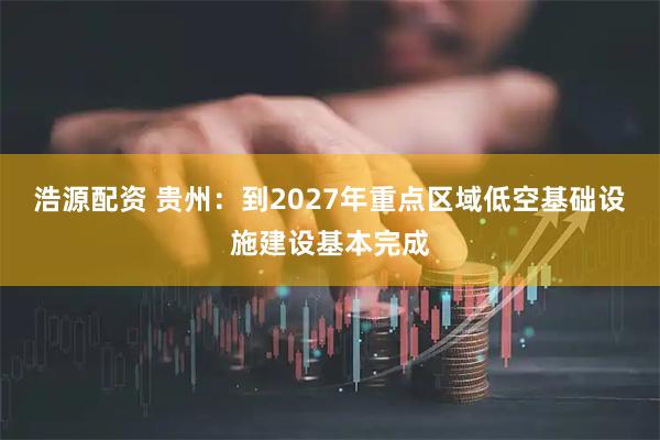 浩源配资 贵州：到2027年重点区域低空基础设施建设基本完成