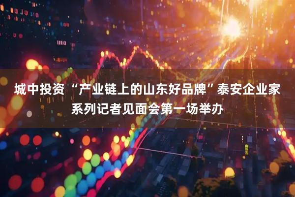 城中投资 “产业链上的山东好品牌”泰安企业家系列记者见面会第一场举办