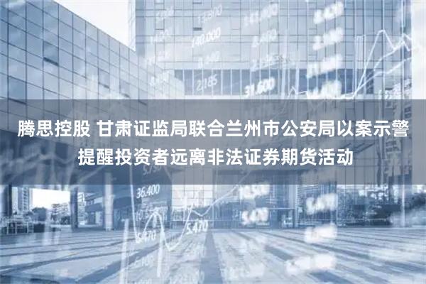 腾思控股 甘肃证监局联合兰州市公安局以案示警 提醒投资者远离非法证券期货活动