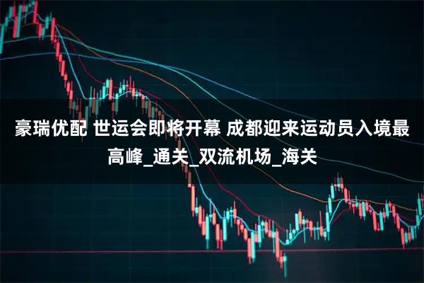 豪瑞优配 世运会即将开幕 成都迎来运动员入境最高峰_通关_双流机场_海关