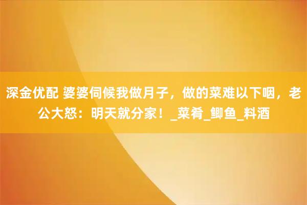 深金优配 婆婆伺候我做月子,做的菜难以下咽,老公大怒:明天就分家!_菜肴_鲫鱼_料酒