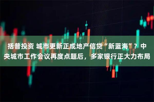 括普投资 城市更新正成地产信贷“新蓝海”?中央城市工作会议再度点题后,多家银行正大力布局