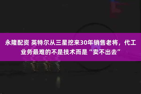 永隆配资 英特尔从三星挖来30年销售老将，代工业务最难的不是技术而是“卖不出去”