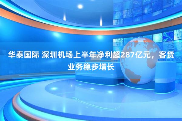 华泰国际 深圳机场上半年净利超287亿元,客货业务稳步增长