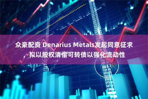 众豪配资 Denarius Metals发起同意征求,拟以股权清偿可转债以强化流动性