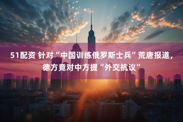 51配资 针对“中国训练俄罗斯士兵”荒唐报道,德方竟对中方提“外交抗议”