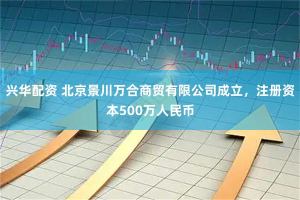 兴华配资 北京景川万合商贸有限公司成立,注册资本500万人民币