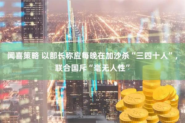 闻喜策略 以部长称应每晚在加沙杀“三四十人”，联合国斥“毫无人性”