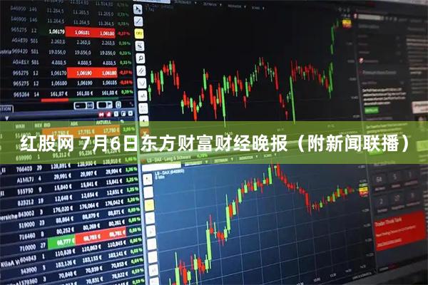 红股网 7月6日东方财富财经晚报（附新闻联播）