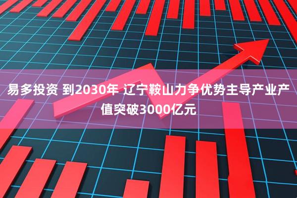 易多投资 到2030年 辽宁鞍山力争优势主导产业产值突破3000亿元